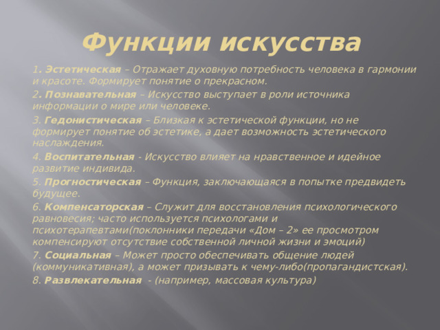 Функции искусства 1 . Эстетическая – Отражает духовную потребность человека в гармонии и красоте. Формирует понятие о прекрасном. 2 . Познавательная – Искусство выступает в роли источника информации о мире или человеке. 3. Гедонистическая – Близкая к эстетической функции, но не формирует понятие об эстетике, а дает возможность эстетического наслаждения. 4. Воспитательная - Искусство влияет на нравственное и идейное развитие индивида. 5. Прогностическая – Функция, заключающаяся в попытке предвидеть будущее. 6. Компенсаторская – Служит для восстановления психологического равновесия; часто используется психологами и психотерапевтами(поклонники передачи «Дом – 2» ее просмотром компенсируют отсутствие собственной личной жизни и эмоций) 7. Социальная – Может просто обеспечивать общение людей (коммуникативная), а может призывать к чему-либо(пропагандистская). 8. Развлекательная - (например, массовая культура) 
