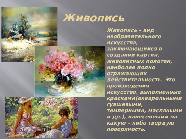 Живопись Живопись – вид изобразительного искусства, заключающийся в создании картин, живописных полотен, наиболее полно отражающих действительность. Это произведения искусства, выполненные красками(акварельными гуашевыми, темперными, масляными и др.), нанесенными на какую – либо твердую поверхность . 