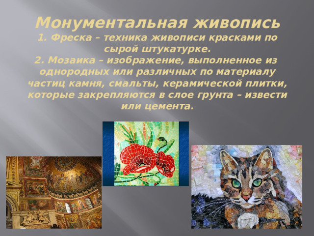 Монументальная живопись  1. Фреска – техника живописи красками по сырой штукатурке.  2. Мозаика – изображение, выполненное из однородных или различных по материалу частиц камня, смальты, керамической плитки, которые закрепляются в слое грунта – извести или цемента.   