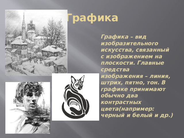 Графика Графика – вид изобразительного искусства, связанный с изображением на плоскости. Главные средства изображения – линия, штрих, пятно, тон. В графике принимают обычно два контрастных цвета(например: черный и белый и др.) 