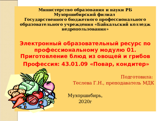 Министерство образования и науки РБ Мухоршибирский филиал Государственного бюджетного профессионального образовательного учреждения «Байкальский колледж недропользования» Электронный образовательный ресурс по профессиональному модулю 01. Приготовление блюд из овощей и грибов   Профессия: 43.01.09 «Повар, кондитер» Подготовила: Теслева Г.Н., преподаватель МДК Мухоршибирь, 2020г 