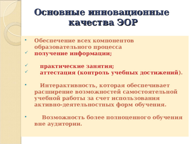 Основные инновационные качества ЭОР Обеспечение всех компонентов образовательного процесса получение информации;  практические занятия;  аттестация (контроль учебных достижений ).   Интерактивность, которая обеспечивает расширение возможностей самостоятельной учебной работы за счет использования активно-деятельностных форм обучения .   Возможность более полноценного  обучения вне аудитории. 