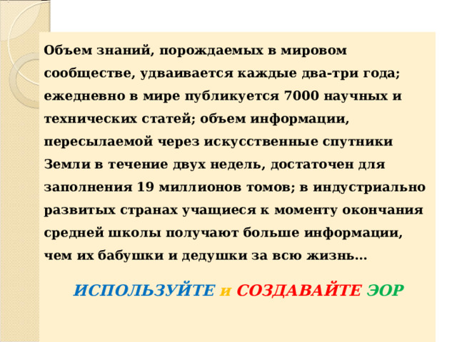   Объем знаний, порождаемых в мировом сообществе, удваивается каждые два-три года; ежедневно в мире публикуется 7000 научных и технических статей; объем информации, пересылаемой через искусственные спутники Земли в течение двух недель, достаточен для заполнения 19 миллионов томов; в индустриально развитых странах учащиеся к моменту окончания средней школы получают больше информации, чем их бабушки и дедушки за всю жизнь…  ИСПОЛЬЗУЙТЕ  и  СОЗДАВАЙТЕ  ЭОР 