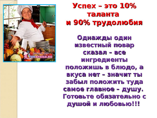  Успех – это 10% таланта  и 90% трудолюбия   Однажды один известный повар сказал – все ингредиенты положишь в блюдо, а вкуса нет – значит ты забыл положить туда самое главное – душу.  Готовьте обязательно с душой и любовью!!!    