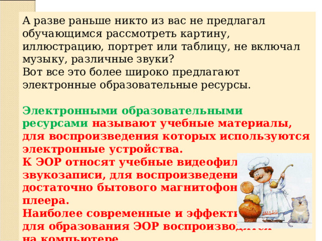 А разве раньше никто из вас не предлагал обучающимся рассмотреть картину, иллюстрацию, портрет или таблицу, не включал музыку, различные звуки? Вот все это более широко предлагают электронные образовательные ресурсы.  Электронными образовательными ресурсами называют учебные материалы, для воспроизведения которых используются электронные устройства. К ЭОР относят учебные видеофильмы и звукозаписи, для воспроизведения которых достаточно бытового магнитофона или CD-плеера. Наиболее современные и эффективные для образования ЭОР воспроизводятся на компьютере. 