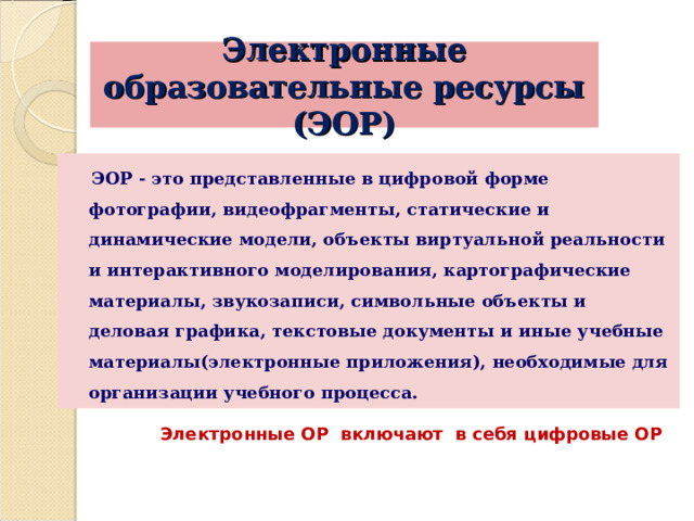 Электронные образовательные ресурсы (ЭОР)  ЭОР - это представленные в цифровой форме фотографии, видеофрагменты, статические и динамические модели, объекты виртуальной реальности и интерактивного моделирования, картографические материалы, звукозаписи, символьные объекты и деловая графика, текстовые документы и иные учебные материалы(электронные приложения), необходимые для организации учебного процесса. Электронные ОР включают в себя цифровые ОР 