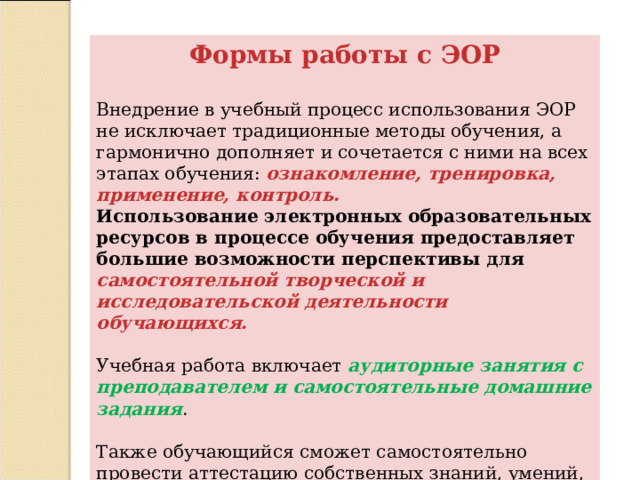 Формы работы с ЭОР Внедрение в учебный процесс использования ЭОР не исключает традиционные методы обучения, а гармонично дополняет и сочетается с ними на всех этапах обучения: ознакомление, тренировка, применение, контроль.  Использование электронных образовательных ресурсов в процессе обучения предоставляет большие возможности перспективы для самостоятельной творческой и исследовательской деятельности обучающихся.   Учебная работа включает аудиторные занятия с преподавателем и самостоятельные домашние задания .   Также обучающийся сможет самостоятельно провести аттестацию собственных знаний, умений, навыков без участия преподавателя.   