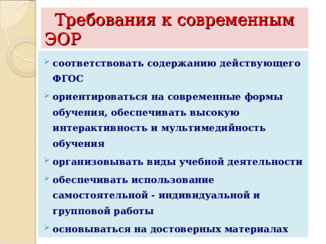  Требования к современным ЭОР соответствовать содержанию действующего ФГОС ориентироваться на современные формы обучения, обеспечивать высокую интерактивность и мультимедийность обучения организовывать виды учебной деятельности обеспечивать использование самостоятельной - индивидуальной и групповой работы основываться на достоверных материалах  