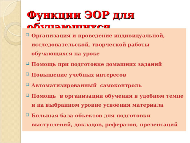 Функции ЭОР для обучающихся Организация и проведение индивидуальной, исследовательской, творческой работы обучающихся на уроке Помощь при подготовке домашних заданий Повышение учебных интересов Автоматизированный самоконтроль Помощь в организации обучения в удобном темпе и на выбранном уровне усвоения материала Большая база объектов для подготовки выступлений, докладов, рефератов, презентаций  