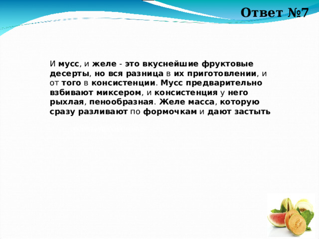 Ответ №7 И  мусс , и  желе  -  это вкуснейшие фруктовые десерты ,  но вся разница  в  их приготовлении , и от  того  в  консистенции .  Мусс предварительно взбивают миксером , и консистенция  у  него рыхлая ,  пенообразная .  Желе   масса ,  которую сразу разливают  по формочкам  и  дают застыть  А 