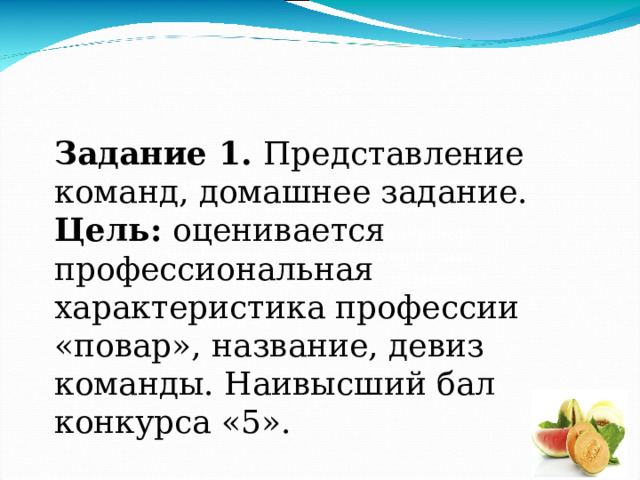 Задание 1. Представление команд, домашнее задание. Цель: оценивается профессиональная характеристика профессии «повар», название, девиз команды. Наивысший бал конкурса «5». Задание.1. Представление команд –(2-3мин.) домашнее задание. Цель: оценивается профессиональная характеристика профессии «повар», название, девиз команды. Наивысший балл конкурса «5» 