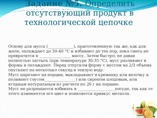 Задание №5. Определить отсутствующий продукт в технологической цепочке Основу для мусса (_____________), приготовленную так же, как для желе, охлаждают до 30-40 °С и взбивают до тех пор, пока смесь не превратится в ________________ массу. Затем быстро, не давая полностью застыть (при температуре 30-35 °С), мусс разливают в формы и охлаждают. Перед отпуском форму с муссом на 2/3 объема опускают на несколько секунд в теплую воду.  Мусс нарезают на порции, выкладывают в креманку или вазочку и поливают соусом________________) или сиропом плодовым, или ягодным натуральным из расчета по 20 г на порцию.  Мусс не разрешается взбивать в ___________________посуде, так как от этого изменяется его цвет и появляется привкус металла. 