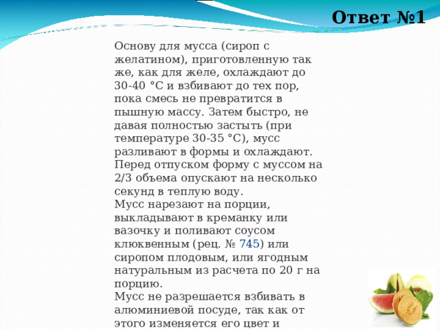 Ответ №1 Основу для мусса (сироп с желатином), приготовленную так же, как для желе, охлаждают до 30-40 °С и взбивают до тех пор, пока смесь не превратится в пышную массу. Затем быстро, не давая полностью застыть (при температуре 30-35 °С), мусс разливают в формы и охлаждают. Перед отпуском форму с муссом на 2/3 объема опускают на несколько секунд в теплую воду.  Мусс нарезают на порции, выкладывают в креманку или вазочку и поливают соусом клюквенным (рец. №  745 ) или сиропом плодовым, или ягодным натуральным из расчета по 20 г на порцию.  Мусс не разрешается взбивать в алюминиевой посуде, так как от этого изменяется его цвет и появляется привкус металла. 