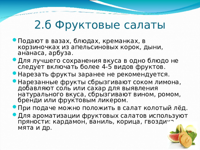 2.б  Фруктовые салаты Подают в вазах, блюдах, креманках, в корзиночках из апельсиновых корок, дыни, ананаса, арбуза. Для лучшего сохранения вкуса в одно блюдо не следует включать более 4-5 видов фруктов. Нарезать фрукты заранее не рекомендуется. Нарезанные фрукты сбрызгивают соком лимона, добавляют соль или сахар для выявления натурального вкуса, сбрызгивают вином, ромом, бренди или фруктовым ликером. При подаче можно положить в салат колотый лёд. Для ароматизации фруктовых салатов используют пряности: кардамон, ваниль, корица, гвоздика, мята и др. 