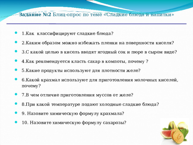 Задание №2 Блиц-опрос по теме «Сладкие блюда и напитки» 1.Как классифицируют сладкие блюда? 2.Каким образом можно избежать пленки на поверхности киселя? 3.С какой целью в кисель вводят ягодный сок и пюре в сыром виде? 4.Как рекомендуется класть сахар в компоты, почему ? 5.Какие продукты используют для плотности желе? 6.Какой крахмал используют для приготовления молочных киселей, почему? 7.В чем отличие приготовления муссов от желе? 8.При какой температуре подают холодные сладкие блюда? 9. Назовите химическую формулу крахмала? 10. Назовите химическую формулу сахарозы?  