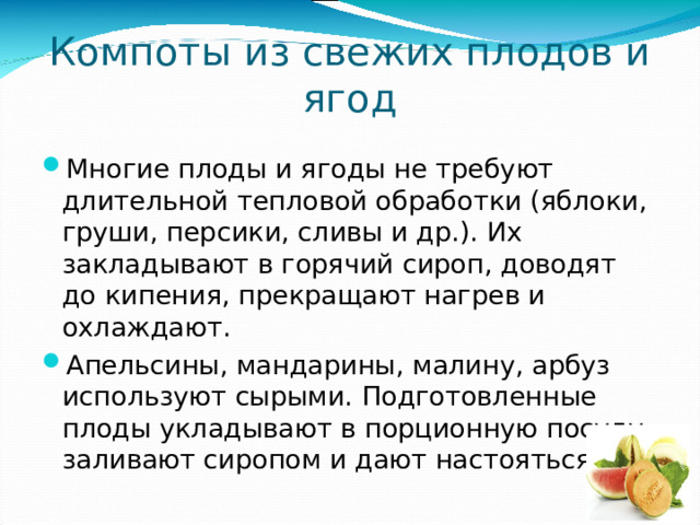 Компоты из свежих плодов и ягод Многие плоды и ягоды не требуют длительной тепловой обработки (яблоки, груши, персики, сливы и др.). Их закладывают в горячий сироп, доводят до кипения, прекращают нагрев и охлаждают. Апельсины, мандарины, малину, арбуз используют сырыми. Подготовленные плоды укладывают в порционную посуду, заливают сиропом и дают настояться. 