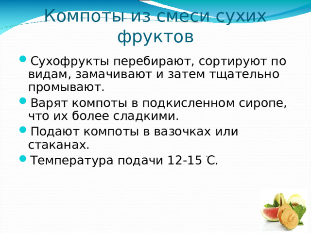 Компоты из смеси сухих фруктов Сухофрукты перебирают, сортируют по видам, замачивают и затем тщательно промывают. Варят компоты в подкисленном сиропе, что их более сладкими. Подают компоты в вазочках или стаканах. Температура подачи 12-15  ֺ С. 