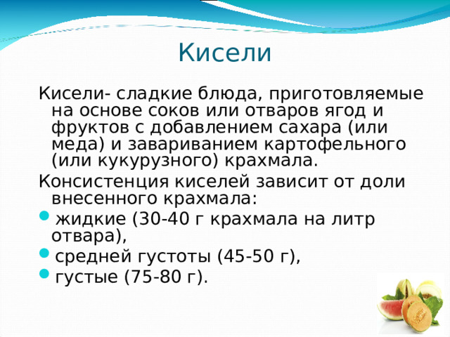 Кисели Кисели- сладкие блюда, приготовляемые на основе соков или отваров ягод и фруктов с добавлением сахара (или меда) и завариванием картофельного (или кукурузного) крахмала. Консистенция киселей зависит от доли внесенного крахмала: жидкие (30-40 г крахмала на литр отвара), средней густоты (45-50 г), густые (75-80 г). 