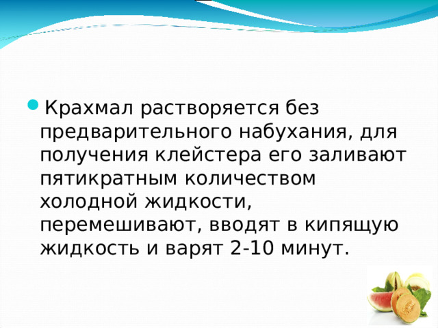 Крахмал растворяется без предварительного набухания, для получения клейстера его заливают пятикратным количеством холодной жидкости, перемешивают, вводят в кипящую жидкость и варят 2-10 минут. 