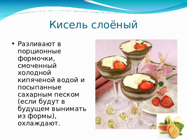 Кисель слоёный Разливают в порционные формочки, смоченный холодной кипяченой водой и посыпанные сахарным песком (если будут в будущем вынимать из формы), охлаждают. 