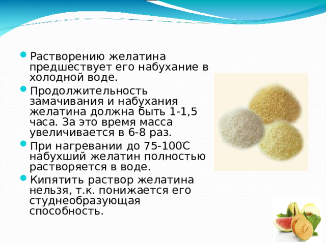 Растворению желатина предшествует его набухание в холодной воде. Продолжительность замачивания и набухания желатина должна быть 1-1,5 часа. За это время масса увеличивается в 6-8 раз. При нагревании до 75-100 ֺ С набухший желатин полностью растворяется в воде. Кипятить раствор желатина нельзя, т.к. понижается его студнеобразующая способность.  