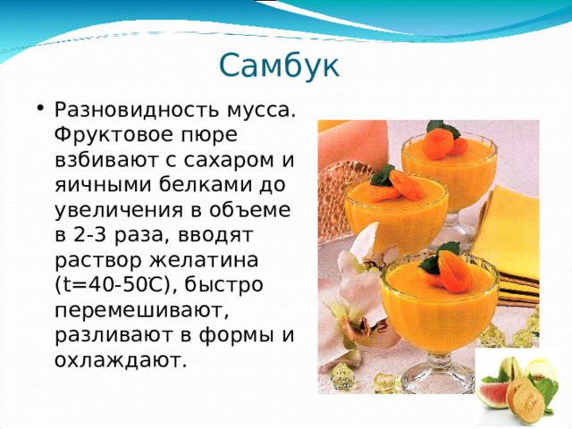 Самбук  Разновидность мусса. Фруктовое пюре взбивают с сахаром и яичными белками до увеличения в объеме в 2-3 раза, вводят раствор желатина ( t =40-50 ֺ C) , быстро перемешивают, разливают в формы и охлаждают. 