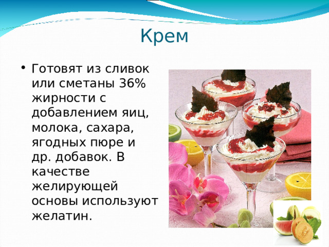 Крем Готовят из сливок или сметаны 36% жирности с добавлением яиц, молока, сахара, ягодных пюре и др. добавок. В качестве желирующей основы используют желатин. 