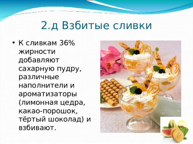 2.д Взбитые сливки К сливкам 36% жирности добавляют сахарную пудру, различные наполнители и ароматизаторы (лимонная цедра, какао-порошок, тёртый шоколад) и взбивают. 