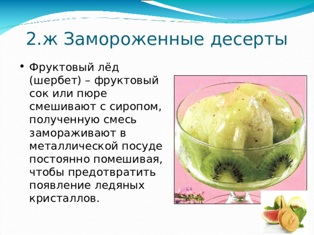 2.ж  Замороженные десерты Фруктовый лёд (шербет) – фруктовый сок или пюре смешивают с сиропом, полученную смесь замораживают в металлической посуде постоянно помешивая, чтобы предотвратить появление ледяных кристаллов. 