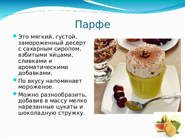 Парфе Это мягкий, густой, замороженный десерт с сахарным сиропом, взбитыми яйцами, сливками и ароматическими добавками. По вкусу напоминает мороженое. Можно разнообразить, добавив в массу мелко нарезанные цукаты и шоколадную стружку. 