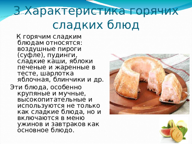 3 Характеристика горячих сладких блюд  К горячим сладким блюдам относятся: воздушные пироги (суфле), пудинги, сладкие каши, яблоки печеные и жаренные в тесте, шарлотка яблочная, блинчики и др. Эти блюда, особенно крупяные и мучные, высокопитательные и используются не только как сладкие блюда, но и включаются в меню ужинов и завтраков как основное блюдо. 