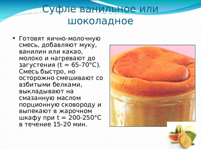 Суфле ванильное или шоколадное Готовят яично-молочную смесь, добавляют муку, ванилин или какао, молоко и нагревают до загустения ( t = 65-70°С). Смесь быстро, но осторожно смешивают со взбитыми белками, выкладывают на смазанную маслом порционную сковороду и выпекают в жарочном шкафу при t = 200-250°С в течение 15-20 мин. 