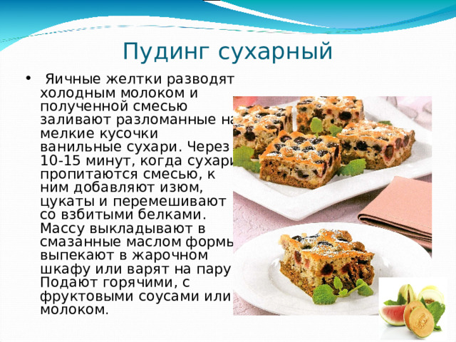 Пудинг сухарный  Яичные желтки разводят холодным молоком и полученной смесью заливают разломанные на мелкие кусочки ванильные сухари. Через 10-15 минут, когда сухари пропитаются смесью, к ним добавляют изюм, цукаты и перемешивают со взбитыми белками. Массу выкладывают в смазанные маслом формы, выпекают в жарочном шкафу или варят на пару. Подают горячими, с фруктовыми соусами или молоком . 