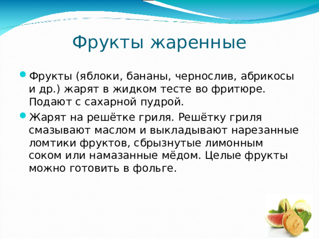 Фрукты жаренные Фрукты (яблоки, бананы, чернослив, абрикосы и др.) жарят в жидком тесте во фритюре. Подают с сахарной пудрой. Жарят на решётке гриля. Решётку гриля смазывают маслом и выкладывают нарезанные ломтики фруктов, сбрызнутые лимонным соком или намазанные мёдом. Целые фрукты можно готовить в фольге. 
