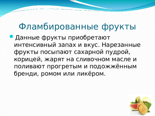 Фламбированные фрукты Данные фрукты приобретают интенсивный запах и вкус. Нарезанные фрукты посыпают сахарной пудрой, корицей, жарят на сливочном масле и поливают прогретым и подожжённым бренди, ромом или ликёром. 