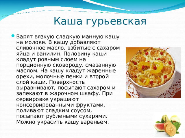 Каша гурьевская Варят вязкую сладкую манную кашу на молоке. В кашу добавляют сливочное масло, взбитые с сахаром яйца и ванилин. Половину каши кладут ровным слоем на порционную сковороду, смазанную маслом. На кашу кладут жаренные орехи, молочные пенки и второй слой каши. Поверхность выравнивают, посыпают сахаром и запекают в жарочном шкафу. При сервировке украшают консервированными фруктами, поливают сладким соусом, посыпают рублеными сухарями. Можно украсить кашу вареньем. 