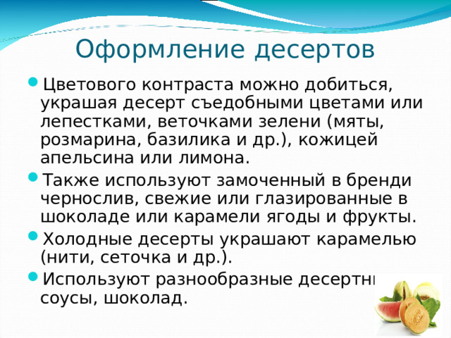 Оформление десертов Цветового контраста можно добиться, украшая десерт съедобными цветами или лепестками, веточками зелени (мяты, розмарина, базилика и др.), кожицей апельсина или лимона. Также используют замоченный в бренди чернослив, свежие или глазированные в шоколаде или карамели ягоды и фрукты. Холодные десерты украшают карамелью (нити, сеточка и др.). Используют разнообразные десертные соусы, шоколад. 