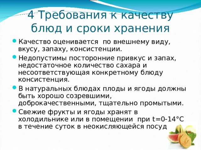 4 Требования к качеству блюд и сроки хранения Качество оценивается по внешнему виду, вкусу, запаху, консистенции. Недопустимы посторонние привкус и запах, недостаточное количество сахара и несоответствующая конкретному блюду консистенция. В натуральных блюдах плоды и ягоды должны быть хорошо созревшими, доброкачественными, тщательно промытыми. Свежие фрукты и ягоды хранят в холодильнике или в помещении при t =0-14 ° С в течение суток в неокисляющейся посуде. 