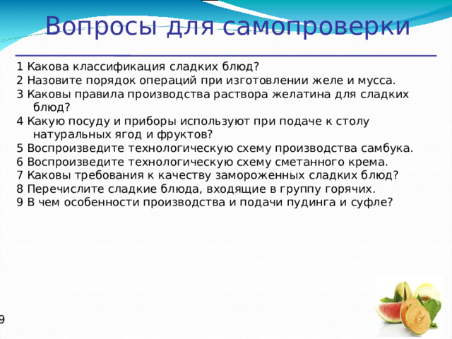 Вопросы для самопроверки 1 Какова классификация сладких блюд? 2 Назовите порядок операций при изготовлении желе и мусса. 3 Каковы правила производства раствора желатина для сладких блюд? 4 Какую посуду и приборы используют при подаче к столу натуральных ягод и фруктов? 5 Воспроизведите технологическую схему производства самбука. 6 Воспроизведите технологическую схему сметанного крема. 7 Каковы требования к качеству замороженных сладких блюд? 8 Перечислите сладкие блюда, входящие в группу горячих. 9 В чем особенности производства и подачи пудинга и суфле?   
