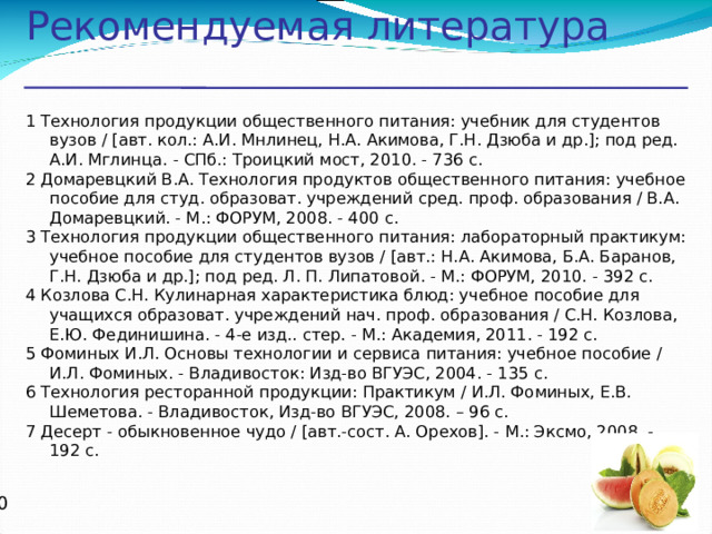 Рекомендуемая литература 1 Технология продукции общественного питания: учебник для студентов вузов / [авт. кол.: А.И. Мнлинец, Н.А. Акимова, Г.Н. Дзюба и др.]; под ред. А.И. Мглинца. - СПб.: Троицкий мост, 2010. - 736 с. 2 Домаревцкий В.А. Технология продуктов общественного питания: учебное пособие для студ. образоват. учреждений сред. проф. образования / В.А. Домаревцкий. - М.: ФОРУМ, 2008. - 400 с. 3 Технология продукции общественного питания: лабораторный практикум: учебное пособие для студентов вузов / [авт.: Н.А. Акимова, Б.А. Баранов, Г.Н. Дзюба и др.]; под ред. Л. П. Липатовой. - М.: ФОРУМ, 2010. - 392 с. 4 Козлова С.Н. Кулинарная характеристика блюд: учебное пособие для учащихся образоват. учреждений нач. проф. образования / С.Н. Козлова, Е.Ю. Фединишина. - 4-е изд.. стер. - М.: Академия, 2011. - 192 с. 5 Фоминых И.Л. Основы технологии и сервиса питания: учебное пособие / И.Л. Фоминых. - Владивосток: Изд-во ВГУЭС, 2004. - 135 с. 6 Технология ресторанной продукции: Практикум / И.Л. Фоминых, Е.В. Шеметова. - Владивосток, Изд-во ВГУЭС, 2008. – 96 с. 7 Десерт - обыкновенное чудо / [авт.-сост. А. Орехов]. - М.: Эксмо, 2008. - 192 с.   