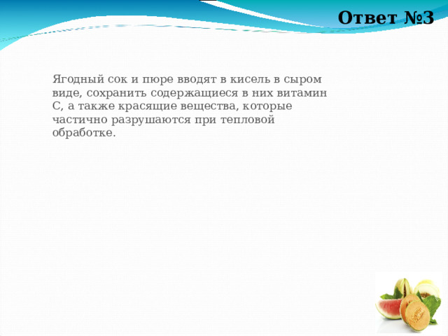 Ответ №3 Ягодный сок и пюре вводят в кисель в сыром виде, сохранить содержащиеся в них витамин С, а также красящие вещества, которые частично разрушаются при тепловой обработке. 