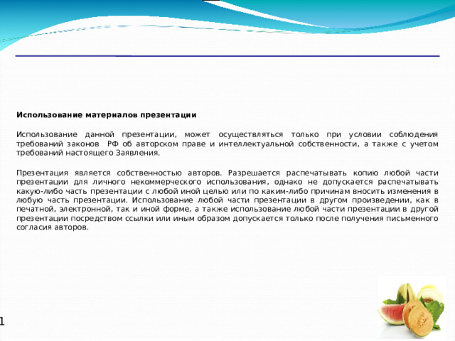 Использование материалов презентации  Использование данной презентации, может осуществляться только при условии соблюдения требований законов РФ об авторском праве и интеллектуальной собственности, а также с учетом требований настоящего Заявления. Презентация является собственностью авторов. Разрешается распечатывать копию любой части презентации для личного некоммерческого использования, однако не допускается распечатывать какую-либо часть презентации с любой иной целью или по каким-либо причинам вносить изменения в любую часть презентации. Использование любой части презентации в другом произведении, как в печатной, электронной, так и иной форме, а также использование любой части презентации в другой презентации посредством ссылки или иным образом допускается только после получения письменного согласия авторов.   