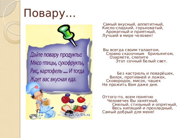 Повару…  Самый вкусный, аппетитный,  Кисло-сладкий, горьковатый,  Ароматный и приятный,  Лучший в мире человек!    Вы всегда своим талантом,  Словно сказочным брильянтом,  Озаряете, слепите  Этот сочный белый свет.     Без кастрюль и поварёшек,  Вилок, противней и ложек,  Сковородок, мисок, чашек  Не прожить Вам даже дня.    Оттого-то, всем понятно  Человечек Вы занятный,  Смелый, стильный и опрятный,  Весь кипящий и прохладный,  Самый добрый для меня!    
