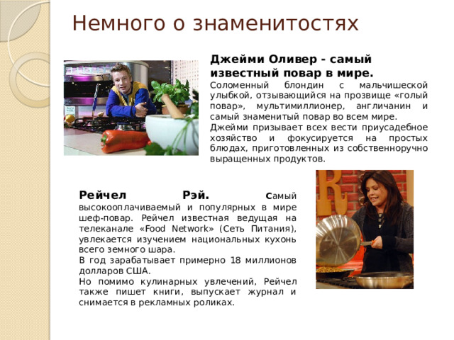 Немного о знаменитостях Джейми Оливер - самый известный повар в мире. Соломенный блондин с мальчишеской улыбкой, отзывающийся на прозвище «голый повар», мультимиллионер, англичанин и самый знаменитый повар во всем мире. Джейми призывает всех вести приусадебное хозяйство и фокусируется на простых блюдах, приготовленных из собственноручно выращенных продуктов. Рейчел Рэй . С амый высокооплачиваемый и популярных в мире шеф-повар. Рейчел известная ведущая на телеканале «Food Network» (Сеть Питания), увлекается изучением национальных кухонь всего земного шара. В год зарабатывает примерно 18 миллионов долларов США. Но помимо кулинарных увлечений, Рейчел также пишет книги, выпускает журнал и снимается в рекламных роликах.  