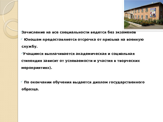 Зачисление на все специальности ведется без экзаменов   Юношам предоставляется отсрочка от призыва на военную службу.   Учащимся выплачивается академическая и социальная стипендия зависит от успеваемости и участия в творческих мероприятиях).    По окончании обучения выдается диплом государственного образца.    