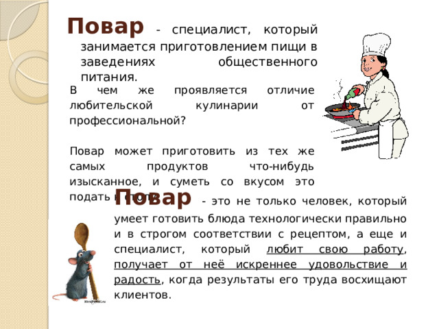 Повар - специалист, который занимается приготовлением пищи в заведениях общественного питания. В чем же проявляется отличие любительской кулинарии от профессиональной? Повар может приготовить из тех же самых продуктов что-нибудь изысканное, и суметь со вкусом это подать к столу. Повар - это не только человек, который умеет готовить блюда технологически правильно и в строгом соответствии с рецептом, а еще и специалист, который любит свою работу , получает от неё искреннее удовольствие и радость , когда результаты его труда восхищают клиентов.  