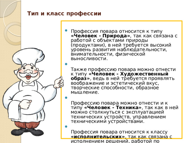 Тип и класс профессии   Профессия повара относится к типу «Человек - Природа» , так как связана с работой с объектами природы (продуктами), в ней требуется высокий уровень развития наблюдательности, внимательности, физической выносливости.  Также профессию повара можно отнести к типу «Человек - Художественный образ» , ведь в ней требуется проявлять воображение и эстетический вкус, творческие способности, образное мышление.  Профессию повара можно отнести и к типу «Человек - Техника» , так как в ней можно столкнуться с эксплуатацией технических устройств, управлением техническими устройствами.  Профессия повара относится к классу «исполнительских» , так как связана с исполнением решений, работой по заданному образцу, соблюдением имеющихся правил и нормативов, следованием инструкциям и т.п.  