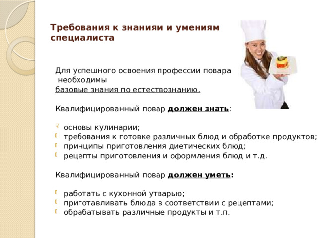 Требования к знаниям и умениям специалиста   Для успешного освоения профессии повара  необходимы базовые знания по естествознанию. Квалифицированный повар должен знать : основы кулинарии; требования к готовке различных блюд и обработке продуктов; принципы приготовления диетических блюд; рецепты приготовления и оформления блюд и т.д. Квалифицированный повар должен уметь : работать с кухонной утварью; приготавливать блюда в соответствии с рецептами; обрабатывать различные продукты и т.п.  