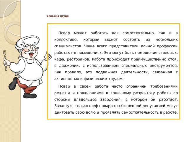 Условия труда   Повар может работать как самостоятельно, так и в коллективе, который может состоять из нескольких специалистов. Чаще всего представители данной профессии работают в помещениях. Это могут быть помещения столовых, кафе, ресторанов. Работа происходит преимущественно стоя, в движении, с использованием специальных инструментов. Как правило, это подвижная деятельность, связанная с активностью и физическим трудом. Повар в своей работе часто ограничен требованиями рецепта и пожеланиями к конечному результату работы со стороны владельцев заведения, в котором он работает. Зачастую, только шеф-повара с собственной репутацией могут диктовать свою волю и проявлять самостоятельность в работе.  