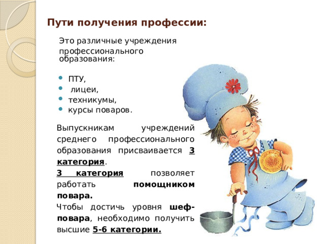 Пути получения профессии:    Это различные учреждения  профессионального образования: ПТУ,  лицеи, техникумы, курсы поваров. Выпускникам учреждений среднего профессионального образования присваивается 3 категория . 3 категория позволяет работать помощником повара.  Чтобы достичь уровня шеф-повара , необходимо получить высшие 5-6 категории.  